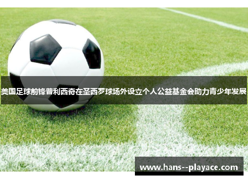 美国足球前锋普利西奇在圣西罗球场外设立个人公益基金会助力青少年发展